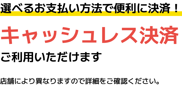 選べるお支払い方法で便利に決済！キャッシュレス決済 ご利用いただけます  店舗により異なりますので詳細をご確認ください